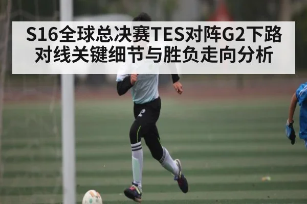 S16全球总决赛TES对阵G2下路对线关键细节与胜负走向分析