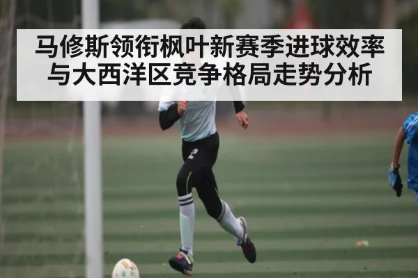 马修斯领衔枫叶新赛季进球效率与大西洋区竞争格局走势分析